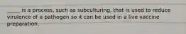 _____ is a process, such as subculturing, that is used to reduce virulence of a pathogen so it can be used in a live vaccine preparation.