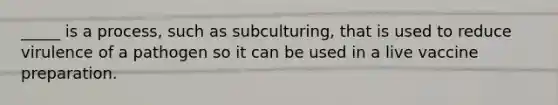 _____ is a process, such as subculturing, that is used to reduce virulence of a pathogen so it can be used in a live vaccine preparation.