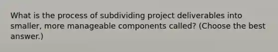 What is the process of subdividing project deliverables into smaller, more manageable components called? (Choose the best answer.)