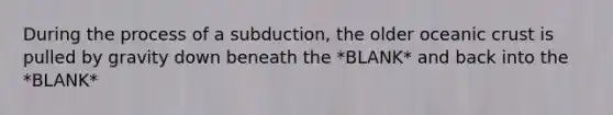 During the process of a subduction, the older oceanic crust is pulled by gravity down beneath the *BLANK* and back into the *BLANK*