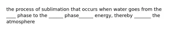 the process of sublimation that occurs when water goes from the ____ phase to the ______ phase______ energy, thereby _______ the atmosphere