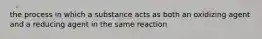 the process in which a substance acts as both an oxidizing agent and a reducing agent in the same reaction