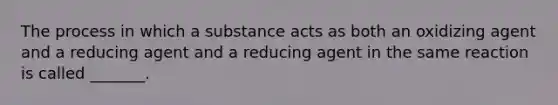 The process in which a substance acts as both an oxidizing agent and a reducing agent and a reducing agent in the same reaction is called _______.