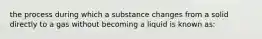 the process during which a substance changes from a solid directly to a gas without becoming a liquid is known as: