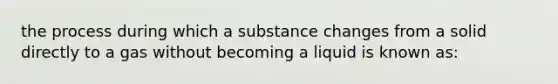 the process during which a substance changes from a solid directly to a gas without becoming a liquid is known as: