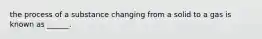 the process of a substance changing from a solid to a gas is known as ______.