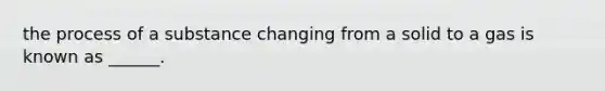 the process of a substance changing from a solid to a gas is known as ______.