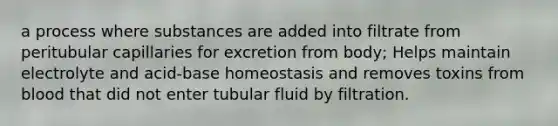 a process where substances are added into filtrate from peritubular capillaries for excretion from body; Helps maintain electrolyte and acid-base homeostasis and removes toxins from blood that did not enter tubular fluid by filtration.