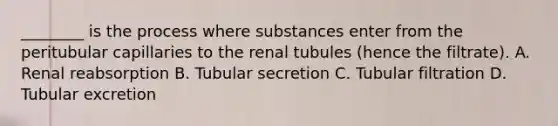 ________ is the process where substances enter from the peritubular capillaries to the renal tubules (hence the filtrate). A. Renal reabsorption B. Tubular secretion C. Tubular filtration D. Tubular excretion