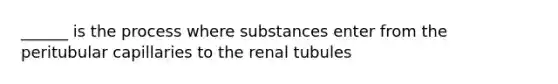 ______ is the process where substances enter from the peritubular capillaries to the renal tubules