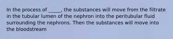 In the process of _____, the substances will move from the filtrate in the tubular lumen of the nephron into the peritubular fluid surrounding the nephrons. Then the substances will move into <a href='https://www.questionai.com/knowledge/k7oXMfj7lk-the-blood' class='anchor-knowledge'>the blood</a>stream