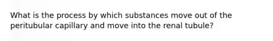 What is the process by which substances move out of the peritubular capillary and move into the renal tubule?