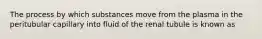 The process by which substances move from the plasma in the peritubular capillary into fluid of the renal tubule is known as
