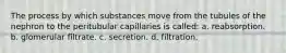 The process by which substances move from the tubules of the nephron to the peritubular capillaries is called: a. reabsorption. b. glomerular filtrate. c. secretion. d. filtration.