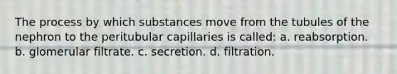 The process by which substances move from the tubules of the nephron to the peritubular capillaries is called: a. reabsorption. b. glomerular filtrate. c. secretion. d. filtration.