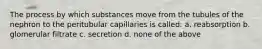 The process by which substances move from the tubules of the nephron to the peritubular capillaries is called: a. reabsorption b. glomerular filtrate c. secretion d. none of the above
