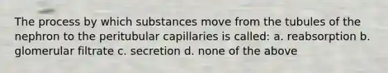 The process by which substances move from the tubules of the nephron to the peritubular capillaries is called: a. reabsorption b. glomerular filtrate c. secretion d. none of the above