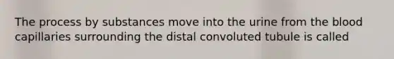 The process by substances move into the urine from the blood capillaries surrounding the distal convoluted tubule is called