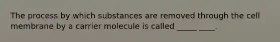 The process by which substances are removed through the cell membrane by a carrier molecule is called _____ ____.