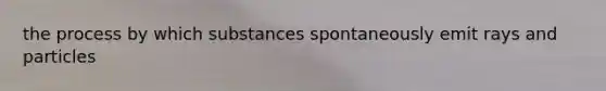 the process by which substances spontaneously emit rays and particles