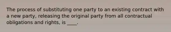 The process of substituting one party to an existing contract with a new party, releasing the original party from all contractual obligations and rights, is ____.