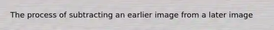 The process of subtracting an earlier image from a later image