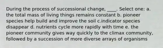 During the process of successional change, ____. Select one: a. the total mass of living things remains constant b. pioneer species help build and improve the soil c.indicator species disappear d. nutrients cycle more rapidly with time e. the pioneer community gives way quickly to the climax community, followed by a succession of more diverse arrays of organisms