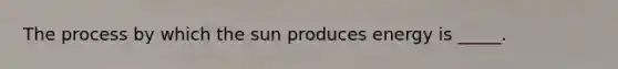 The process by which the sun produces energy is _____.