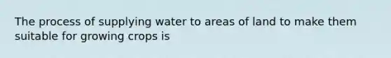 The process of supplying water to areas of land to make them suitable for growing crops is