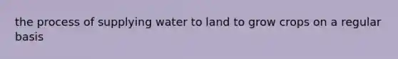 the process of supplying water to land to grow crops on a regular basis