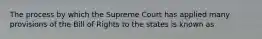 The process by which the Supreme Court has applied many provisions of the Bill of Rights to the states is known as