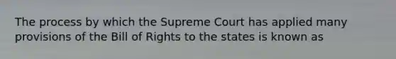 The process by which the Supreme Court has applied many provisions of the Bill of Rights to the states is known as