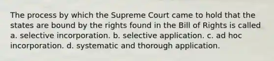 The process by which the Supreme Court came to hold that the states are bound by the rights found in the Bill of Rights is called a. selective incorporation. b. selective application. c. ad hoc incorporation. d. systematic and thorough application.