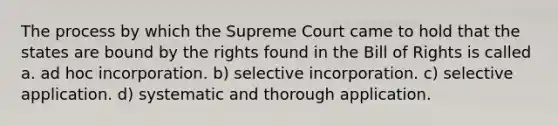 The process by which the Supreme Court came to hold that the states are bound by the rights found in the Bill of Rights is called a. ad hoc incorporation. b) selective incorporation. c) selective application. d) systematic and thorough application.