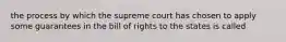 the process by which the supreme court has chosen to apply some guarantees in the bill of rights to the states is called