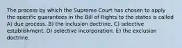 The process by which the Supreme Court has chosen to apply the specific guarantees in the Bill of Rights to the states is called A) due process. B) the inclusion doctrine. C) selective establishment. D) selective incorporation. E) the exclusion doctrine.