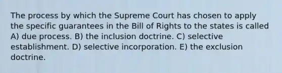 The process by which the Supreme Court has chosen to apply the specific guarantees in the Bill of Rights to the states is called A) due process. B) the inclusion doctrine. C) selective establishment. D) selective incorporation. E) the exclusion doctrine.