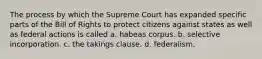 The process by which the Supreme Court has expanded specific parts of the Bill of Rights to protect citizens against states as well as federal actions is called a. habeas corpus. b. selective incorporation. c. the takings clause. d. federalism.