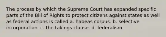 The process by which the Supreme Court has expanded specific parts of the Bill of Rights to protect citizens against states as well as federal actions is called a. habeas corpus. b. selective incorporation. c. the takings clause. d. federalism.