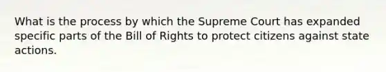 What is the process by which the Supreme Court has expanded specific parts of the Bill of Rights to protect citizens against state actions.