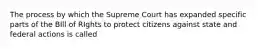 The process by which the Supreme Court has expanded specific parts of the BIll of RIghts to protect citizens against state and federal actions is called