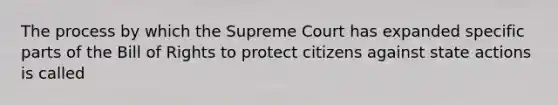 The process by which the Supreme Court has expanded specific parts of the Bill of Rights to protect citizens against state actions is called