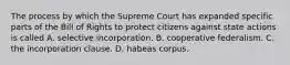 The process by which the Supreme Court has expanded specific parts of the Bill of Rights to protect citizens against state actions is called A. selective incorporation. B. cooperative federalism. C. the incorporation clause. D. habeas corpus.