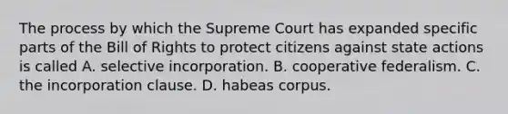 The process by which the Supreme Court has expanded specific parts of the Bill of Rights to protect citizens against state actions is called A. selective incorporation. B. cooperative federalism. C. the incorporation clause. D. habeas corpus.