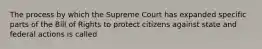 The process by which the Supreme Court has expanded specific parts of the Bill of Rights to protect citizens against state and federal actions is called