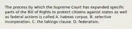 The process by which the Supreme Court has expanded specific parts of the Bill of Rights to protect citizens against states as well as federal actions is called A. habeas corpus. B. selective incorporation. C. the takings clause. D. federalism.