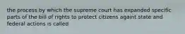 the process by which the supreme court has expanded specific parts of the bill of rights to protect citizens againt state and federal actions is called