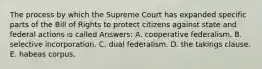 The process by which the Supreme Court has expanded specific parts of the Bill of Rights to protect citizens against state and federal actions is called Answers: A. cooperative federalism. B. selective incorporation. C. dual federalism. D. the takings clause. E. habeas corpus.