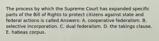 The process by which the Supreme Court has expanded specific parts of the Bill of Rights to protect citizens against state and federal actions is called Answers: A. cooperative federalism. B. selective incorporation. C. dual federalism. D. the takings clause. E. habeas corpus.