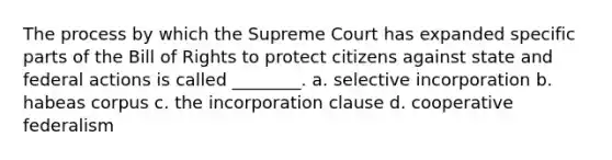 The process by which the Supreme Court has expanded specific parts of the Bill of Rights to protect citizens against state and federal actions is called ________. a. selective incorporation b. habeas corpus c. the incorporation clause d. cooperative federalism